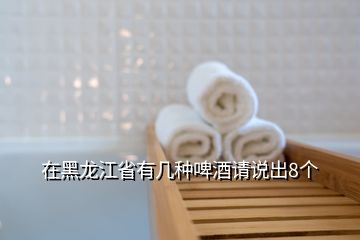 在黑龍江省有幾種啤酒請(qǐng)說(shuō)出8個(gè)