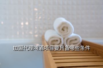 加盟代理啤酒項(xiàng)目要具備哪些條件