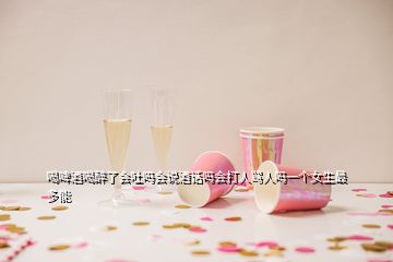 喝啤酒喝醉了會(huì)吐嗎會(huì)說酒話嗎會(huì)打人罵人嗎一個(gè)女生最多能