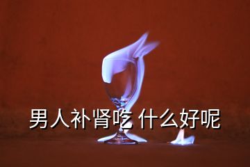 男人補(bǔ)腎吃 什么好呢