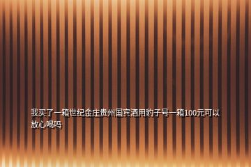 我買(mǎi)了一箱世紀(jì)金莊貴州國(guó)賓酒用豹子號(hào)一箱100元可以放心喝嗎