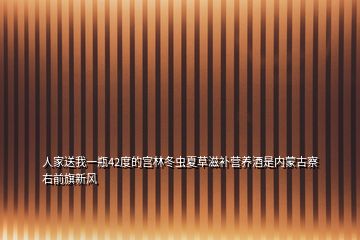 人家送我一瓶42度的宮林冬蟲夏草滋補(bǔ)營養(yǎng)酒是內(nèi)蒙古察右前旗新風(fēng)