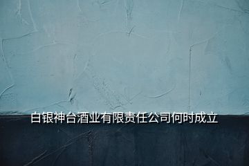 白銀神臺酒業(yè)有限責任公司何時成立