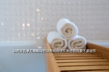 公司對我單方面解除勞動合同用快件寄給我我要不要收件