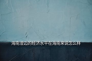 海南澄邁的經(jīng)濟(jì)水平在海南來說怎么樣