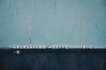 安徽省濉溪縣古坊釀酒廠46瓷瓶十年窖 16500ml 多少錢(qián)一箱