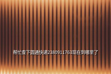 幫忙查下圓通快遞2380911763現(xiàn)在到哪里了