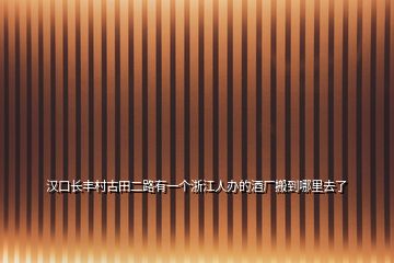 漢口長豐村古田二路有一個(gè)浙江人辦的酒廠搬到哪里去了