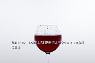 我看到深圳一塊海購上賣的失身酒比淘寶京東還便宜有哪位客官