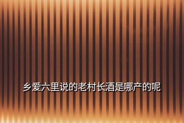 鄉(xiāng)愛六里說的老村長(zhǎng)酒是哪產(chǎn)的呢