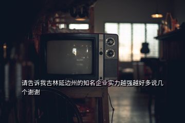 請告訴我吉林延邊州的知名企業(yè)實(shí)力越強(qiáng)越好多說幾個(gè)謝謝